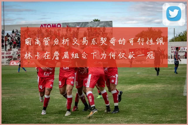 前高管分析交易东契奇的可行性佩林卡在詹眉组合下为何仅获一冠