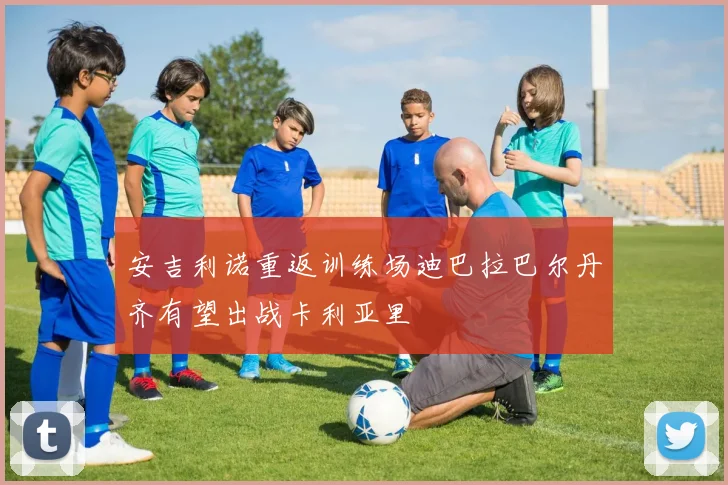 安吉利诺重返训练场迪巴拉巴尔丹齐有望出战卡利亚里