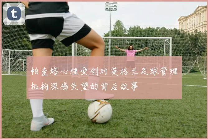 帕奎塔心理受创对英格兰足球管理机构深感失望的背后故事