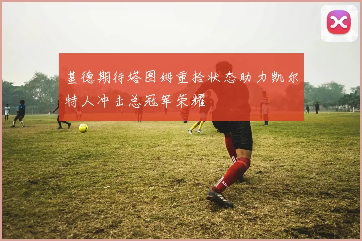 基德期待塔图姆重拾状态助力凯尔特人冲击总冠军荣耀