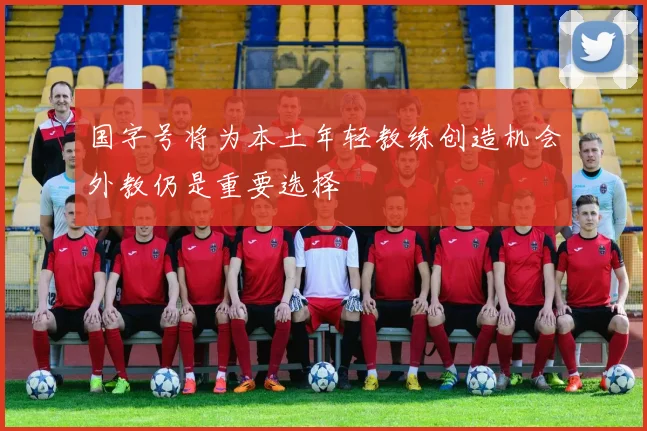 国字号将为本土年轻教练创造机会外教仍是重要选择