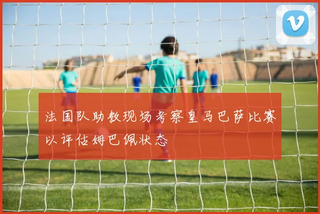 法国队助教现场考察皇马巴萨比赛以评估姆巴佩状态