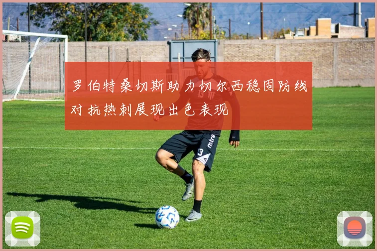 罗伯特桑切斯助力切尔西稳固防线对抗热刺展现出色表现