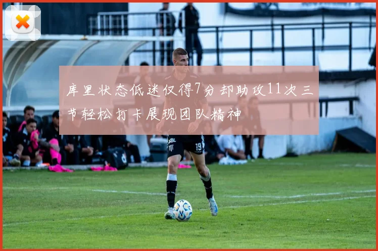 库里状态低迷仅得7分却助攻11次三节轻松打卡展现团队精神
