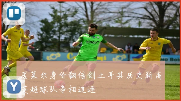 居莱尔身价翻倍创土耳其历史新高英超球队争相追逐