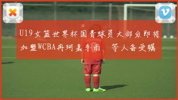 U19女篮世界杯国青球员大部分即将加盟WCBA冉珂嘉李雨汧等人备受瞩目