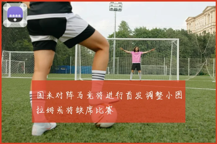 国米对阵马竞将进行首发调整小图拉姆或将缺席比赛