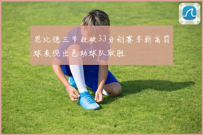恩比德三节狂砍33分创赛季新高罚球表现出色助球队取胜