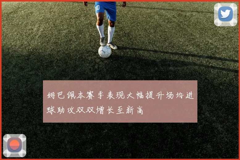 姆巴佩本赛季表现大幅提升场均进球助攻双双增长至新高