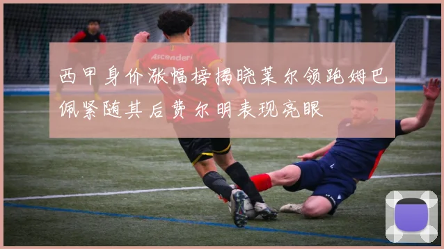 西甲身价涨幅榜揭晓莱尔领跑姆巴佩紧随其后费尔明表现亮眼