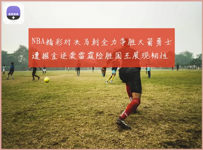 NBA精彩对决马刺全力争胜火箭勇士遭掘金逆袭雷霆险胜国王展现韧性