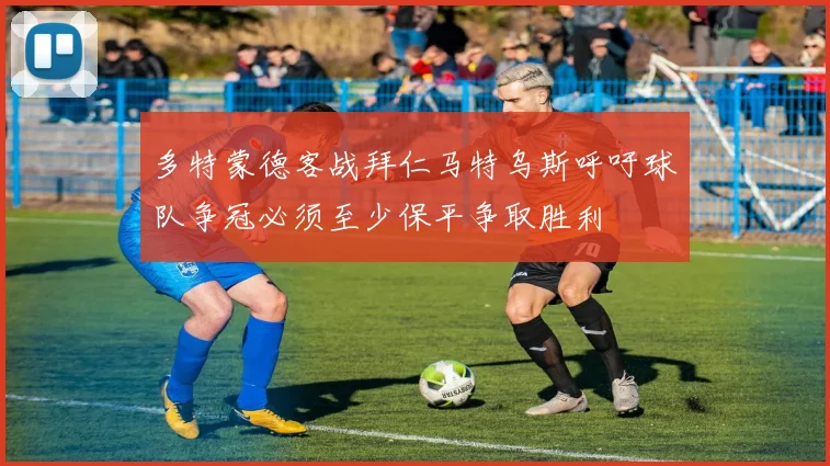 多特蒙德客战拜仁马特乌斯呼吁球队争冠必须至少保平争取胜利