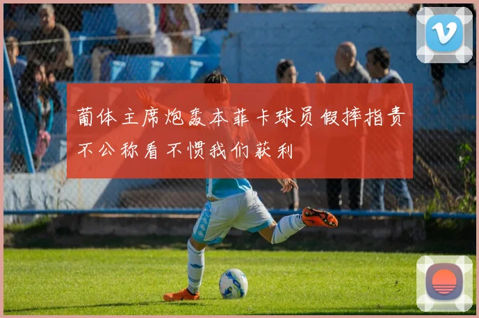 葡体主席炮轰本菲卡球员假摔指责不公称看不惯我们获利