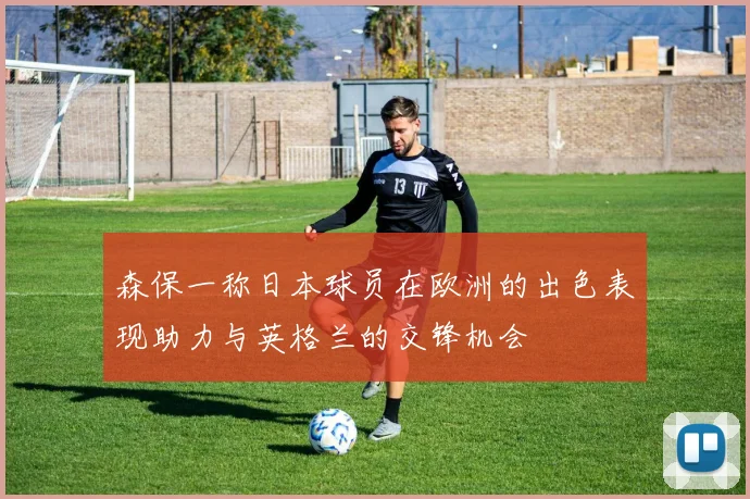 森保一称日本球员在欧洲的出色表现助力与英格兰的交锋机会