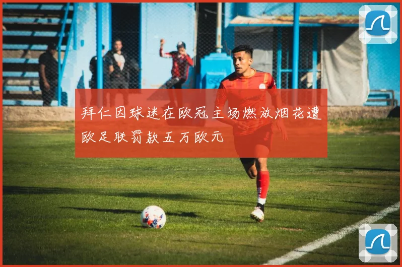 拜仁因球迷在欧冠主场燃放烟花遭欧足联罚款五万欧元