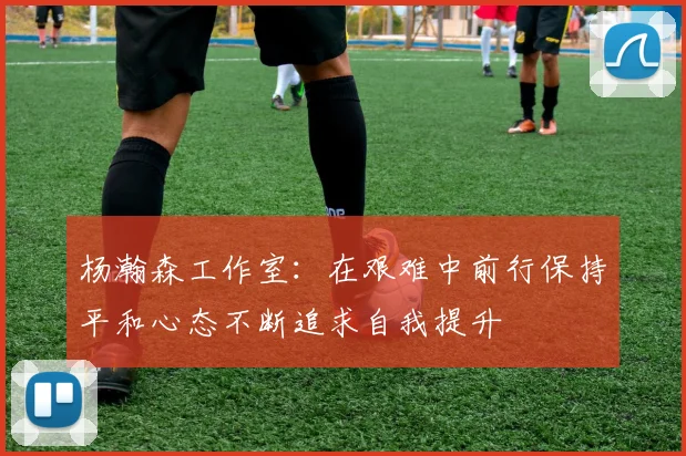 杨瀚森工作室：在艰难中前行保持平和心态不断追求自我提升