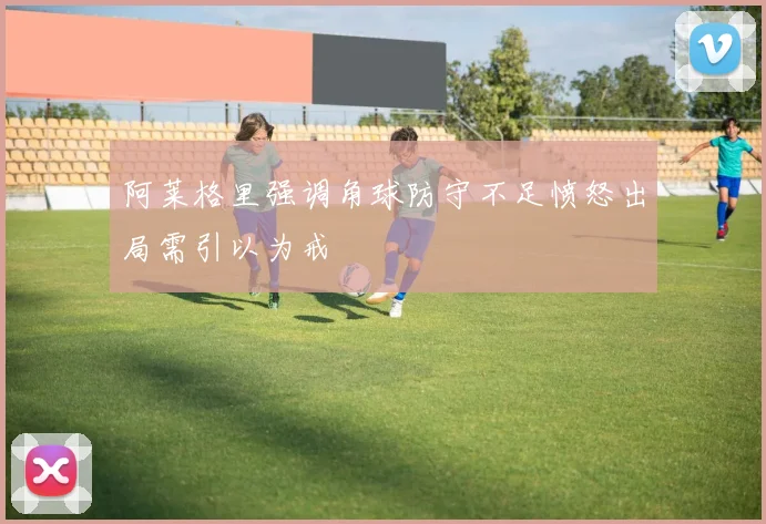 阿莱格里强调角球防守不足愤怒出局需引以为戒