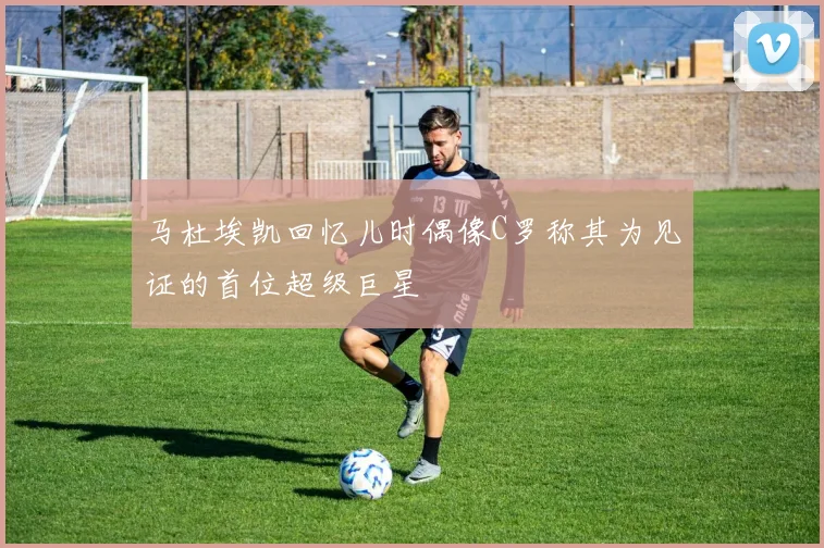 马杜埃凯回忆儿时偶像C罗称其为见证的首位超级巨星
