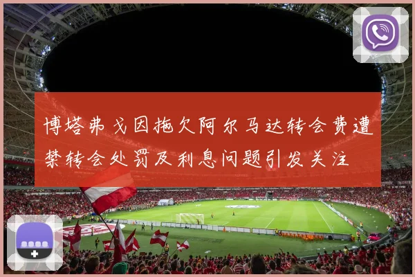 博塔弗戈因拖欠阿尔马达转会费遭禁转会处罚及利息问题引发关注