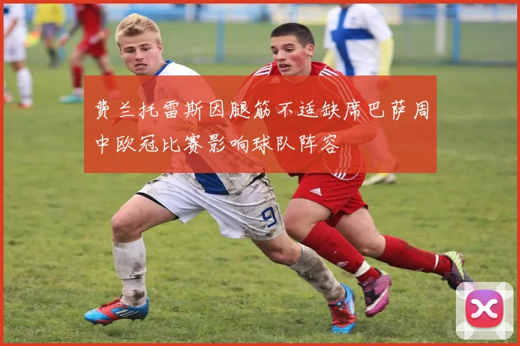 费兰托雷斯因腿筋不适缺席巴萨周中欧冠比赛影响球队阵容