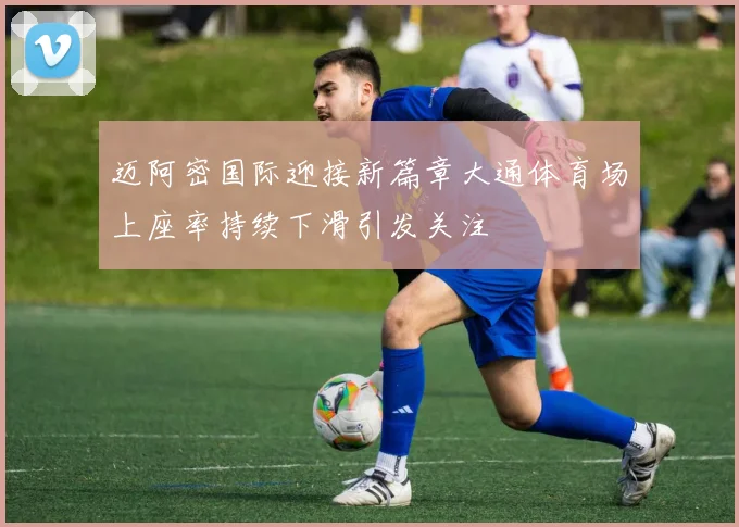 迈阿密国际迎接新篇章大通体育场上座率持续下滑引发关注