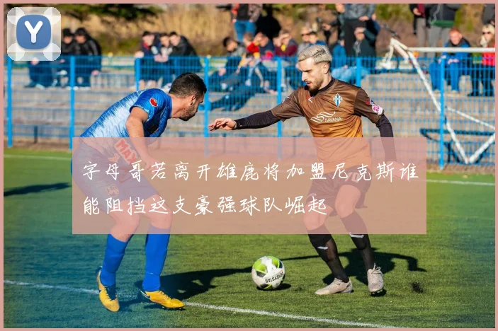 字母哥若离开雄鹿将加盟尼克斯谁能阻挡这支豪强球队崛起