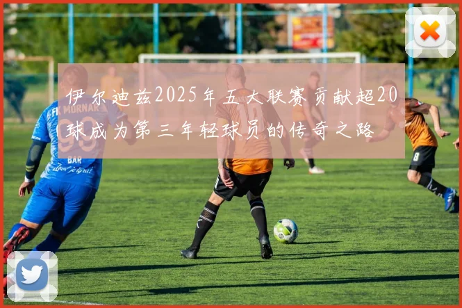 伊尔迪兹2025年五大联赛贡献超20球成为第三年轻球员的传奇之路