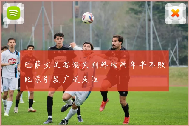 巴萨女足客场失利终结两年半不败纪录引发广泛关注