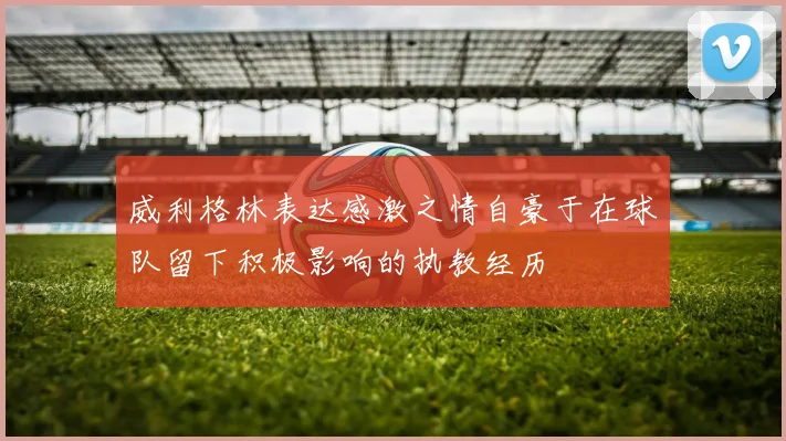 威利格林表达感激之情自豪于在球队留下积极影响的执教经历