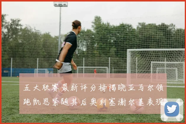 五大联赛最新评分榜揭晓亚马尔领跑凯恩紧随其后奥利塞谢尔基表现亮眼