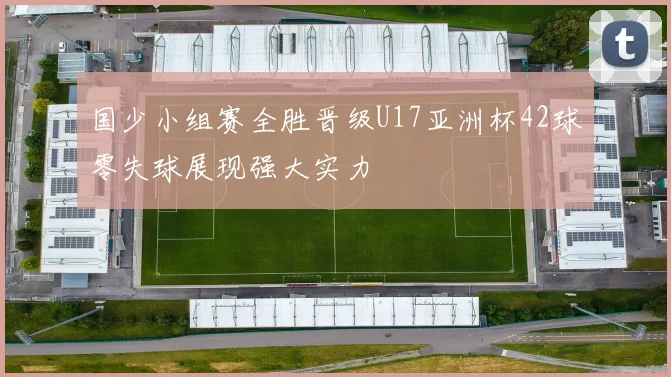国少小组赛全胜晋级U17亚洲杯42球零失球展现强大实力